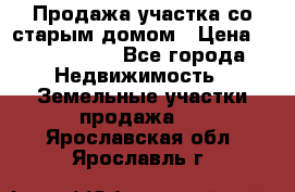 Продажа участка со старым домом › Цена ­ 2 000 000 - Все города Недвижимость » Земельные участки продажа   . Ярославская обл.,Ярославль г.